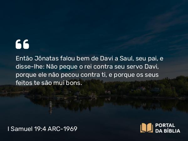 I Samuel 19:4 ARC-1969 - Então Jônatas falou bem de Davi a Saul, seu pai, e disse-lhe: Não peque o rei contra seu servo Davi, porque ele não pecou contra ti, e porque os seus feitos te são mui bons.