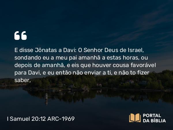 I Samuel 20:12 ARC-1969 - E disse Jônatas a Davi: O Senhor Deus de Israel, sondando eu a meu pai amanhã a estas horas, ou depois de amanhã, e eis que houver cousa favorável para Davi, e eu então não enviar a ti, e não to fizer saber,