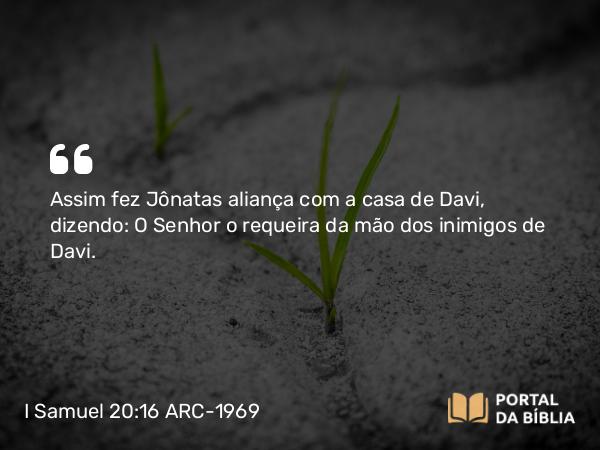 I Samuel 20:16 ARC-1969 - Assim fez Jônatas aliança com a casa de Davi, dizendo: O Senhor o requeira da mão dos inimigos de Davi.