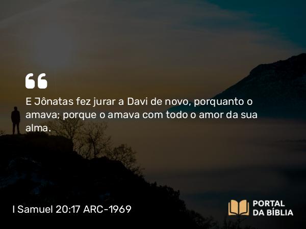 I Samuel 20:17 ARC-1969 - E Jônatas fez jurar a Davi de novo, porquanto o amava; porque o amava com todo o amor da sua alma.