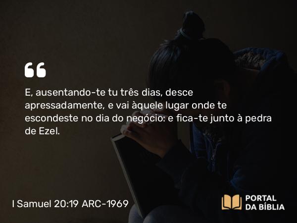 I Samuel 20:19 ARC-1969 - E, ausentando-te tu três dias, desce apressadamente, e vai àquele lugar onde te escondeste no dia do negócio: e fica-te junto à pedra de Ezel.