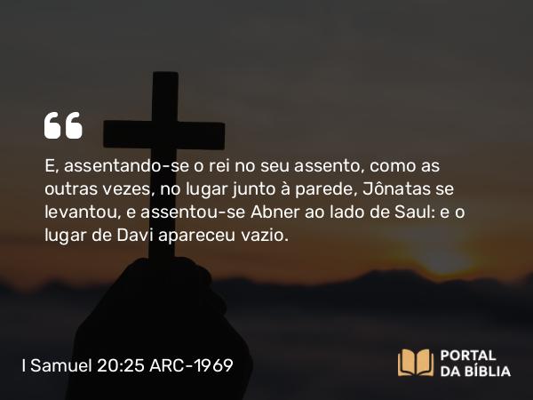 I Samuel 20:25 ARC-1969 - E, assentando-se o rei no seu assento, como as outras vezes, no lugar junto à parede, Jônatas se levantou, e assentou-se Abner ao lado de Saul: e o lugar de Davi apareceu vazio.