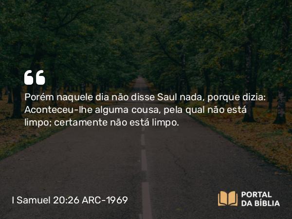 I Samuel 20:26 ARC-1969 - Porém naquele dia não disse Saul nada, porque dizia: Aconteceu-lhe alguma cousa, pela qual não está limpo; certamente não está limpo.