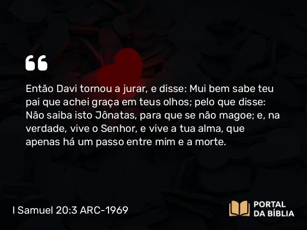 I Samuel 20:3 ARC-1969 - Então Davi tornou a jurar, e disse: Mui bem sabe teu pai que achei graça em teus olhos; pelo que disse: Não saiba isto Jônatas, para que se não magoe; e, na verdade, vive o Senhor, e vive a tua alma, que apenas há um passo entre mim e a morte.