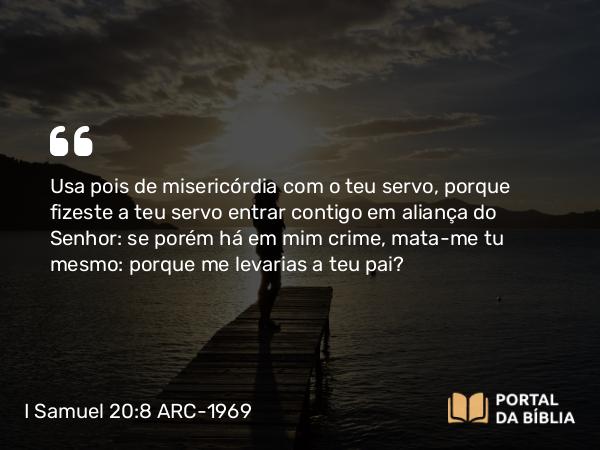 I Samuel 20:8 ARC-1969 - Usa pois de misericórdia com o teu servo, porque fizeste a teu servo entrar contigo em aliança do Senhor: se porém há em mim crime, mata-me tu mesmo: porque me levarias a teu pai?