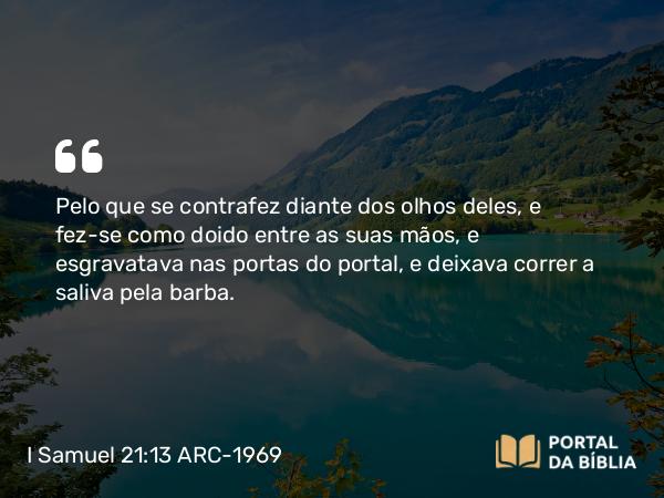 I Samuel 21:13 ARC-1969 - Pelo que se contrafez diante dos olhos deles, e fez-se como doido entre as suas mãos, e esgravatava nas portas do portal, e deixava correr a saliva pela barba.