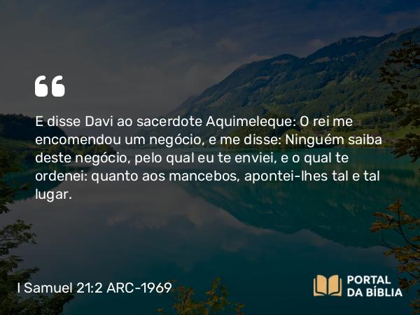 I Samuel 21:2 ARC-1969 - E disse Davi ao sacerdote Aquimeleque: O rei me encomendou um negócio, e me disse: Ninguém saiba deste negócio, pelo qual eu te enviei, e o qual te ordenei: quanto aos mancebos, apontei-lhes tal e tal lugar.