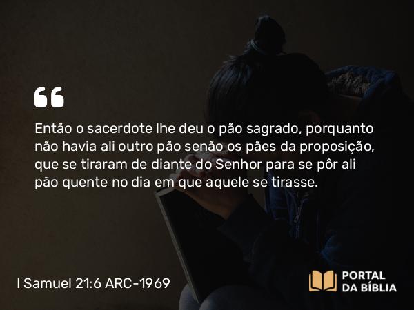 I Samuel 21:6 ARC-1969 - Então o sacerdote lhe deu o pão sagrado, porquanto não havia ali outro pão senão os pães da proposição, que se tiraram de diante do Senhor para se pôr ali pão quente no dia em que aquele se tirasse.