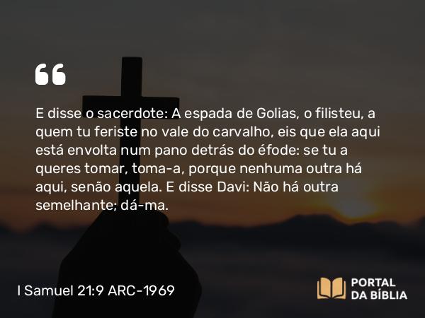 I Samuel 21:9 ARC-1969 - E disse o sacerdote: A espada de Golias, o filisteu, a quem tu feriste no vale do carvalho, eis que ela aqui está envolta num pano detrás do éfode: se tu a queres tomar, toma-a, porque nenhuma outra há aqui, senão aquela. E disse Davi: Não há outra semelhante; dá-ma.