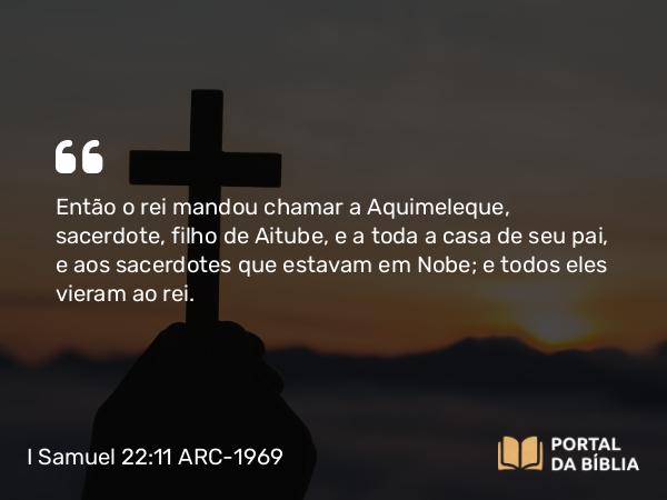 I Samuel 22:11 ARC-1969 - Então o rei mandou chamar a Aquimeleque, sacerdote, filho de Aitube, e a toda a casa de seu pai, e aos sacerdotes que estavam em Nobe; e todos eles vieram ao rei.