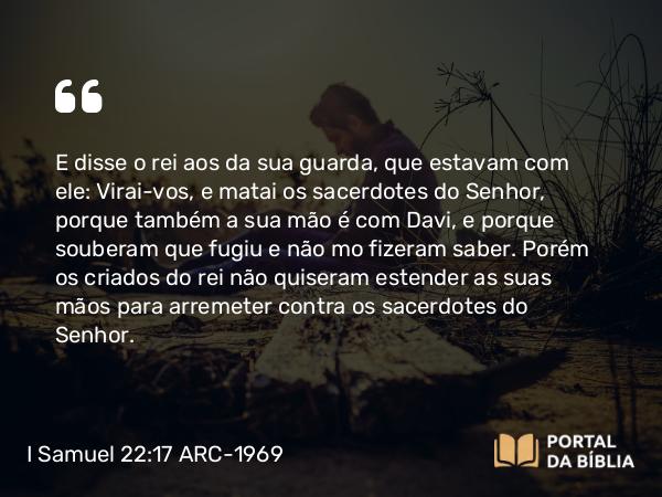 I Samuel 22:17 ARC-1969 - E disse o rei aos da sua guarda, que estavam com ele: Virai-vos, e matai os sacerdotes do Senhor, porque também a sua mão é com Davi, e porque souberam que fugiu e não mo fizeram saber. Porém os criados do rei não quiseram estender as suas mãos para arremeter contra os sacerdotes do Senhor.