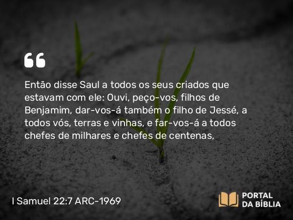 I Samuel 22:7 ARC-1969 - Então disse Saul a todos os seus criados que estavam com ele: Ouvi, peço-vos, filhos de Benjamim, dar-vos-á também o filho de Jessé, a todos vós, terras e vinhas, e far-vos-á a todos chefes de milhares e chefes de centenas,