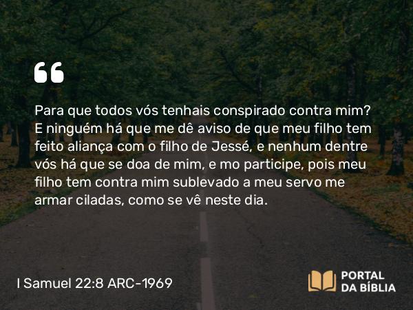 I Samuel 22:8 ARC-1969 - Para que todos vós tenhais conspirado contra mim? E ninguém há que me dê aviso de que meu filho tem feito aliança com o filho de Jessé, e nenhum dentre vós há que se doa de mim, e mo participe, pois meu filho tem contra mim sublevado a meu servo me armar ciladas, como se vê neste dia.