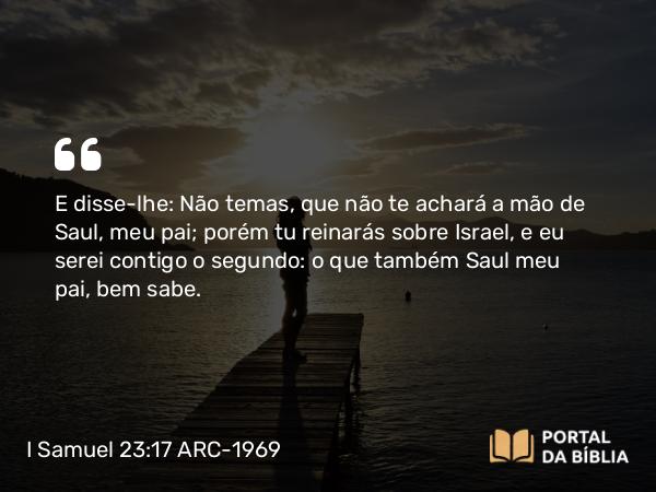 I Samuel 23:17 ARC-1969 - E disse-lhe: Não temas, que não te achará a mão de Saul, meu pai; porém tu reinarás sobre Israel, e eu serei contigo o segundo: o que também Saul meu pai, bem sabe.