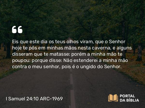 I Samuel 24:10 ARC-1969 - Eis que este dia os teus olhos viram, que o Senhor hoje te pôs em minhas mãos nesta caverna, e alguns disseram que te matasse: porém a minha mão te poupou: porque disse: Não estenderei a minha mão contra o meu senhor, pois é o ungido do Senhor.