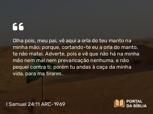 I Samuel 24:11 ARC-1969 - Olha pois, meu pai, vê aqui a orla do teu manto na minha mão; porque, cortando-te eu a orla do manto, te não matei. Adverte, pois e vê que não há na minha mão nem mal nem prevaricação nenhuma, e não pequei contra ti; porém tu andas à caça da minha vida, para ma tirares.