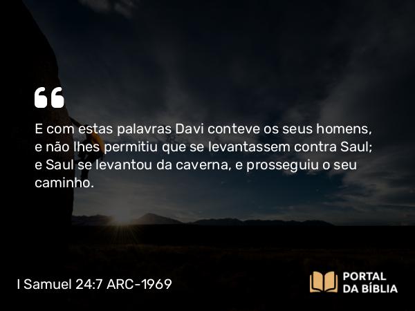 I Samuel 24:7 ARC-1969 - E com estas palavras Davi conteve os seus homens, e não lhes permitiu que se levantassem contra Saul; e Saul se levantou da caverna, e prosseguiu o seu caminho.