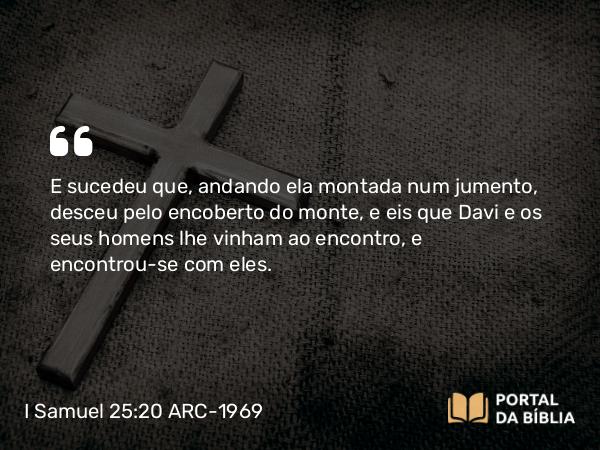 I Samuel 25:20 ARC-1969 - E sucedeu que, andando ela montada num jumento, desceu pelo encoberto do monte, e eis que Davi e os seus homens lhe vinham ao encontro, e encontrou-se com eles.