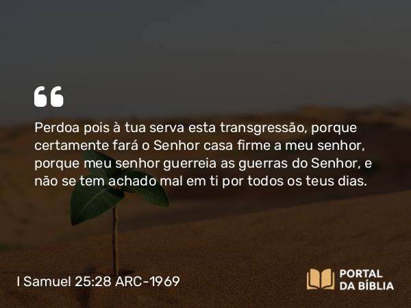 I Samuel 25:28 ARC-1969 - Perdoa pois à tua serva esta transgressão, porque certamente fará o Senhor casa firme a meu senhor, porque meu senhor guerreia as guerras do Senhor, e não se tem achado mal em ti por todos os teus dias.