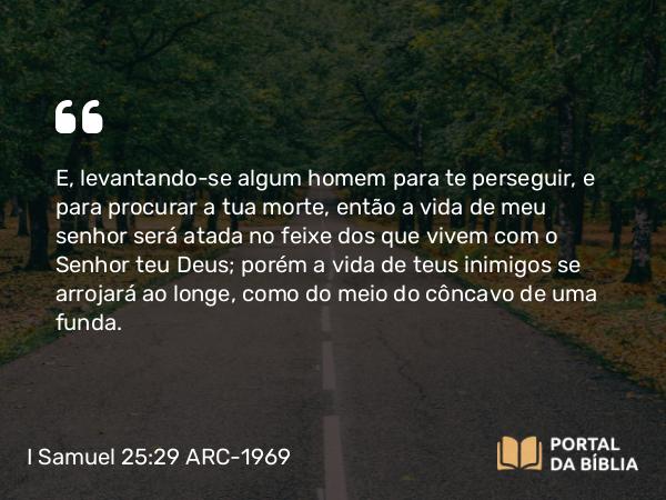 I Samuel 25:29 ARC-1969 - E, levantando-se algum homem para te perseguir, e para procurar a tua morte, então a vida de meu senhor será atada no feixe dos que vivem com o Senhor teu Deus; porém a vida de teus inimigos se arrojará ao longe, como do meio do côncavo de uma funda.