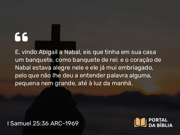 I Samuel 25:36 ARC-1969 - E, vindo Abigail a Nabal, eis que tinha em sua casa um banquete, como banquete de rei; e o coração de Nabal estava alegre nele e ele já mui embriagado, pelo que não lhe deu a entender palavra alguma, pequena nem grande, até à luz da manhã.