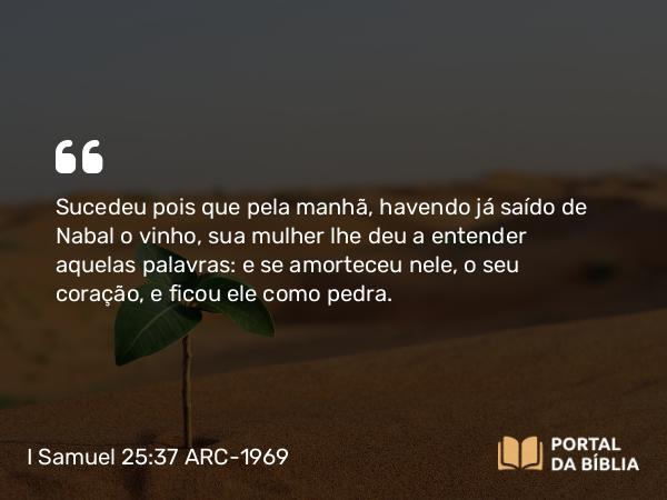 I Samuel 25:37 ARC-1969 - Sucedeu pois que pela manhã, havendo já saído de Nabal o vinho, sua mulher lhe deu a entender aquelas palavras: e se amorteceu nele, o seu coração, e ficou ele como pedra.