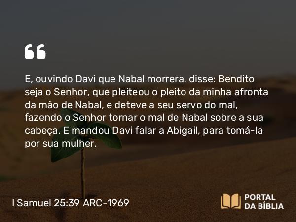 I Samuel 25:39 ARC-1969 - E, ouvindo Davi que Nabal morrera, disse: Bendito seja o Senhor, que pleiteou o pleito da minha afronta da mão de Nabal, e deteve a seu servo do mal, fazendo o Senhor tornar o mal de Nabal sobre a sua cabeça. E mandou Davi falar a Abigail, para tomá-la por sua mulher.