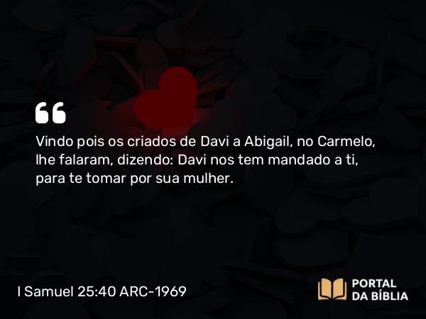 I Samuel 25:40 ARC-1969 - Vindo pois os criados de Davi a Abigail, no Carmelo, lhe falaram, dizendo: Davi nos tem mandado a ti, para te tomar por sua mulher.