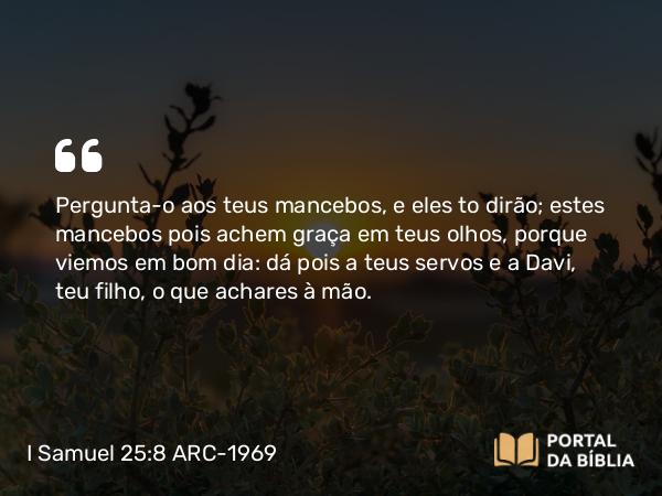 I Samuel 25:8 ARC-1969 - Pergunta-o aos teus mancebos, e eles to dirão; estes mancebos pois achem graça em teus olhos, porque viemos em bom dia: dá pois a teus servos e a Davi, teu filho, o que achares à mão.