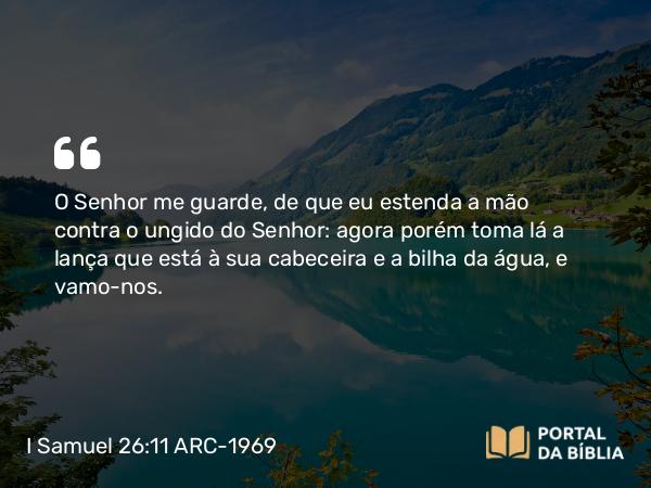 I Samuel 26:11 ARC-1969 - O Senhor me guarde, de que eu estenda a mão contra o ungido do Senhor: agora porém toma lá a lança que está à sua cabeceira e a bilha da água, e vamo-nos.