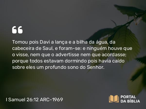 I Samuel 26:12 ARC-1969 - Tomou pois Davi a lança e a bilha da água, da cabeceira de Saul, e foram-se: e ninguém houve que o visse, nem que o advertisse nem que acordasse; porque todos estavam dormindo pois havia caído sobre eles um profundo sono do Senhor.