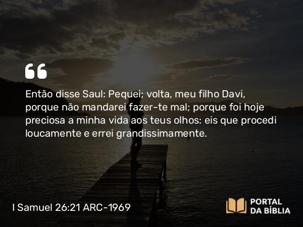 I Samuel 26:21 ARC-1969 - Então disse Saul: Pequei; volta, meu filho Davi, porque não mandarei fazer-te mal; porque foi hoje preciosa a minha vida aos teus olhos: eis que procedi loucamente e errei grandissimamente.