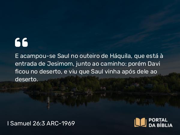 I Samuel 26:3 ARC-1969 - E acampou-se Saul no outeiro de Háquila, que está à entrada de Jesimom, junto ao caminho: porém Davi ficou no deserto, e viu que Saul vinha após dele ao deserto.