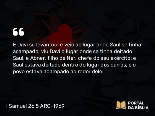 I Samuel 26:5 ARC-1969 - E Davi se levantou, e veio ao lugar onde Saul se tinha acampado; viu Davi o lugar onde se tinha deitado Saul, e Abner, filho de Ner, chefe do seu exército: e Saul estava deitado dentro do lugar dos carros, e o povo estava acampado ao redor dele.