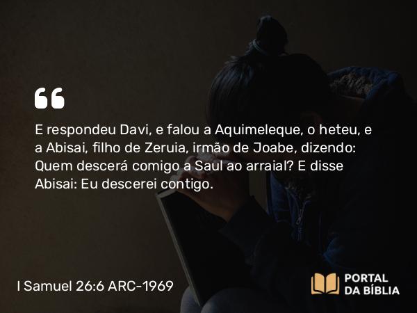 I Samuel 26:6 ARC-1969 - E respondeu Davi, e falou a Aquimeleque, o heteu, e a Abisai, filho de Zeruia, irmão de Joabe, dizendo: Quem descerá comigo a Saul ao arraial? E disse Abisai: Eu descerei contigo.