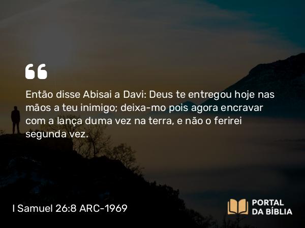 I Samuel 26:8 ARC-1969 - Então disse Abisai a Davi: Deus te entregou hoje nas mãos a teu inimigo; deixa-mo pois agora encravar com a lança duma vez na terra, e não o ferirei segunda vez.