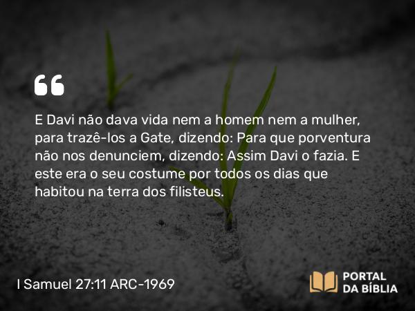 I Samuel 27:11 ARC-1969 - E Davi não dava vida nem a homem nem a mulher, para trazê-los a Gate, dizendo: Para que porventura não nos denunciem, dizendo: Assim Davi o fazia. E este era o seu costume por todos os dias que habitou na terra dos filisteus.