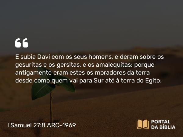 I Samuel 27:8 ARC-1969 - E subia Davi com os seus homens, e deram sobre os gesuritas e os gersitas, e os amalequitas: porque antigamente eram estes os moradores da terra desde como quem vai para Sur até à terra do Egito.