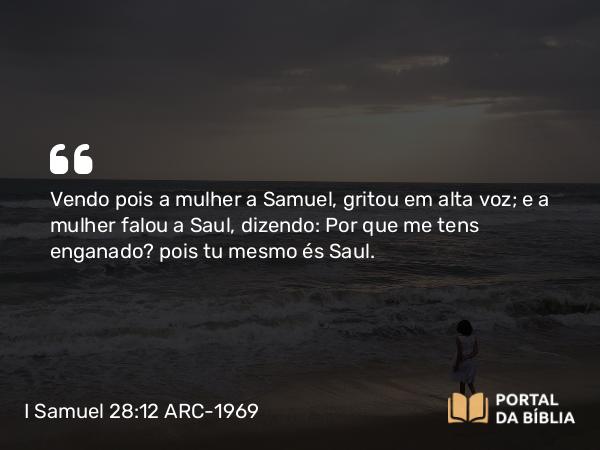 I Samuel 28:12 ARC-1969 - Vendo pois a mulher a Samuel, gritou em alta voz; e a mulher falou a Saul, dizendo: Por que me tens enganado? pois tu mesmo és Saul.