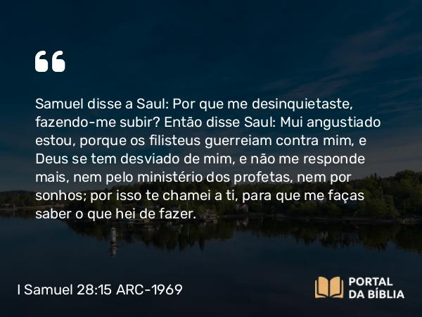 I Samuel 28:15 ARC-1969 - Samuel disse a Saul: Por que me desinquietaste, fazendo-me subir? Então disse Saul: Mui angustiado estou, porque os filisteus guerreiam contra mim, e Deus se tem desviado de mim, e não me responde mais, nem pelo ministério dos profetas, nem por sonhos; por isso te chamei a ti, para que me faças saber o que hei de fazer.