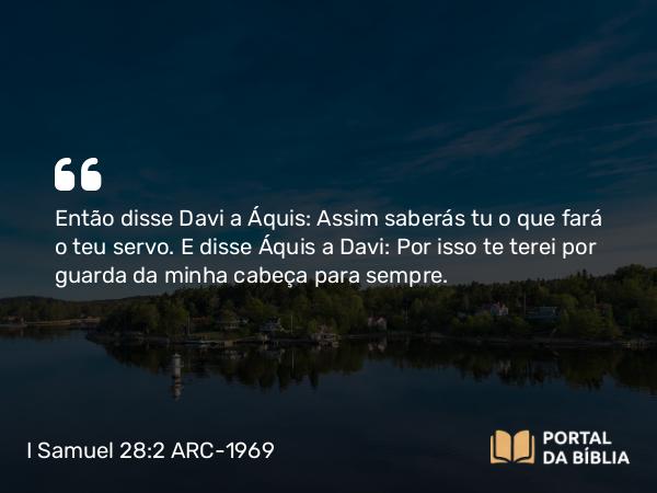 I Samuel 28:2 ARC-1969 - Então disse Davi a Áquis: Assim saberás tu o que fará o teu servo. E disse Áquis a Davi: Por isso te terei por guarda da minha cabeça para sempre.