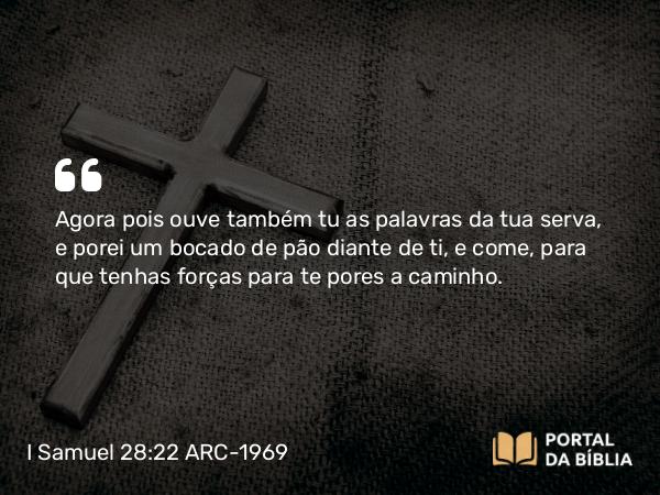 I Samuel 28:22 ARC-1969 - Agora pois ouve também tu as palavras da tua serva, e porei um bocado de pão diante de ti, e come, para que tenhas forças para te pores a caminho.