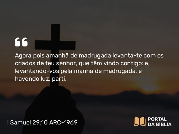 I Samuel 29:10 ARC-1969 - Agora pois amanhã de madrugada levanta-te com os criados de teu senhor, que têm vindo contigo: e, levantando-vos pela manhã de madrugada, e havendo luz, parti.