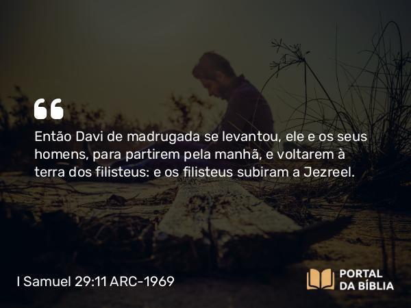 I Samuel 29:11 ARC-1969 - Então Davi de madrugada se levantou, ele e os seus homens, para partirem pela manhã, e voltarem à terra dos filisteus: e os filisteus subiram a Jezreel.