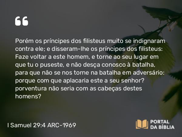 I Samuel 29:4 ARC-1969 - Porém os príncipes dos filisteus muito se indignaram contra ele; e disseram-lhe os príncipes dos filisteus: Faze voltar a este homem, e torne ao seu lugar em que tu o puseste, e não desça conosco à batalha, para que não se nos torne na batalha em adversário: porque com que aplacaria este a seu senhor? porventura não seria com as cabeças destes homens?