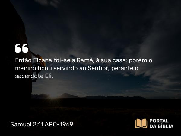 I Samuel 2:11 ARC-1969 - Então Elcana foi-se a Ramá, à sua casa: porém o menino ficou servindo ao Senhor, perante o sacerdote Eli.