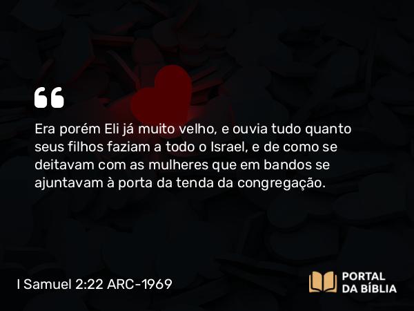 I Samuel 2:22 ARC-1969 - Era porém Eli já muito velho, e ouvia tudo quanto seus filhos faziam a todo o Israel, e de como se deitavam com as mulheres que em bandos se ajuntavam à porta da tenda da congregação.