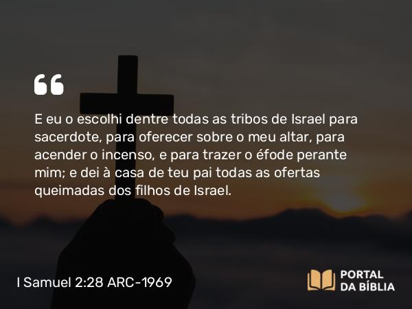 I Samuel 2:28 ARC-1969 - E eu o escolhi dentre todas as tribos de Israel para sacerdote, para oferecer sobre o meu altar, para acender o incenso, e para trazer o éfode perante mim; e dei à casa de teu pai todas as ofertas queimadas dos filhos de Israel.