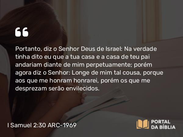 I Samuel 2:30 ARC-1969 - Portanto, diz o Senhor Deus de Israel: Na verdade tinha dito eu que a tua casa e a casa de teu pai andariam diante de mim perpetuamente; porém agora diz o Senhor: Longe de mim tal cousa, porque aos que me honram honrarei, porém os que me desprezam serão envilecidos.