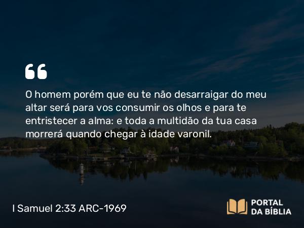 I Samuel 2:33 ARC-1969 - O homem porém que eu te não desarraigar do meu altar será para vos consumir os olhos e para te entristecer a alma: e toda a multidão da tua casa morrerá quando chegar à idade varonil.